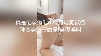 真是记录酒吧dj纹身母狗被各种姿势疯狂做爱!全程淫叫