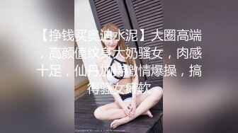 【挣钱买奥迪水泥】大圈高端，高颜值纹身大奶骚女，肉感十足，仙丹加持激情爆操，搞得骚女瘫软