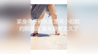 紧身牛仔裤长发漂亮小姐姐 约到酒店 看来是憋太久了