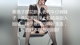 美男子探花新人老哥牛仔裤妹子，洗完澡开操上位骑乘侧入抽插，妹子被操的呻吟连连，操的舒不舒服刚刚好