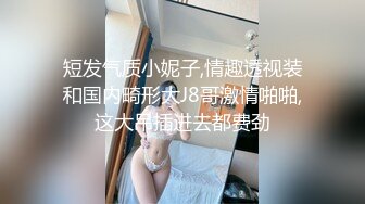 短发气质小妮子,情趣透视装和国内畸形大J8哥激情啪啪,这大吊插进去都费劲