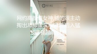 网约高颜值女神,骚的很主动掏出JB舔蛋深喉口活,后入猛顶手指插嘴极浪