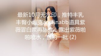 最新10月无水印，推特丰乳丰臀小坦克anjilinabb道具紫薇冒白浆再舔食，露出紫薇啪啪喷水，骚的一批 (2)