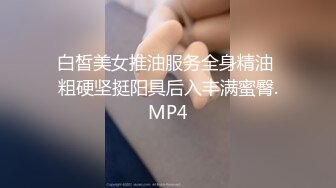 白皙美女推油服务全身精油 粗硬坚挺阳具后入丰满蜜臀.MP4