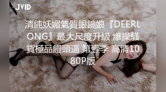 清純妖媚氣質眼鏡娘『DEERLONG』最大尺度升級 爆操騷貨極品饅頭逼 第壹季 高清1080P版