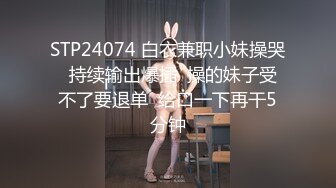 STP24074 白衣兼职小妹操哭  持续输出爆插  操的妹子受不了要退单  给口一下再干5分钟