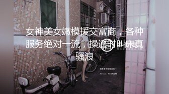 女神美女嫩模援交富商，各种服务绝对一流，操逼时叫床真骚浪