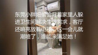 东莞小胖妞偷偷背着家里人躲进卫生间解决生理需求，客厅还响亮放着电视，这一会儿就潮喷了，谁能来满足她！