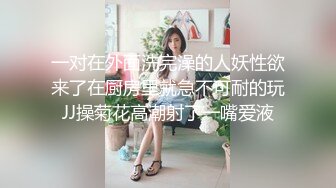 一对在外面洗完澡的人妖性欲来了在厨房里就急不可耐的玩JJ操菊花高潮射了一嘴爱液