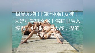 极品尤物！F罩杯网红女神！大奶肥臀鸳鸯浴！浴缸里后入爆操，4小时激情大战，操的大奶子直晃