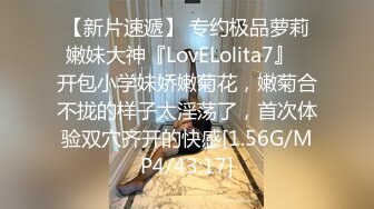 【新片速遞】 专约极品萝莉嫩妹大神『LovELolita7』✅开包小学妹娇嫩菊花，嫩菊合不拢的样子太淫荡了，首次体验双穴齐开的快感[1.56G/MP4/43:17]