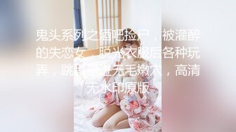 鬼头系列之酒吧捡尸，被灌醉的失恋女，脱光衣服后各种玩弄，跳蛋塞进无毛嫩穴，高清无水印原版