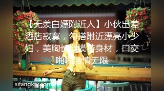 【无羡白嫖附近人】小伙出差酒店寂寞，勾搭附近漂亮小少妇，美胸长腿模特身材，口交啪啪激情无限