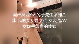 国产麻豆AV 兔子先生系列合集 我的女友是女优 女友是AV女优是怎样的体验