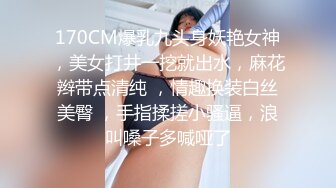 170CM爆乳九头身妖艳女神，美女打井一挖就出水，麻花辫带点清纯 ，情趣换装白丝美臀 ，手指揉搓小骚逼，浪叫嗓子多喊哑了