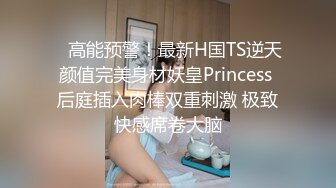    高能预警！最新H国TS逆天颜值完美身材妖皇Princess 后庭插入肉棒双重刺激 极致快感席卷大脑