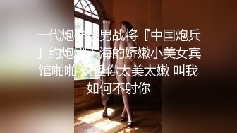 一代炮神猛男战将『中国炮兵』约炮刚下海的娇嫩小美女宾馆啪啪 只怪你太美太嫩 叫我如何不射你