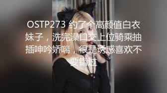 OSTP273 约了个高颜值白衣妹子，洗完澡口交上位骑乘抽插呻吟娇喘，很是诱惑喜欢不要错过