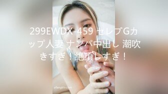 299EWDX-459 セレブGカップ人妻 ナンパ中出し 潮吹きすぎ！絶頂しすぎ！