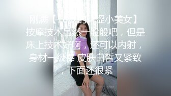 刚满【18岁的青涩小美女】按摩技术虽然一般般吧，但是床上技术好啊，还可以内射，身材一级棒 皮肤白皙又紧致，下面还很紧