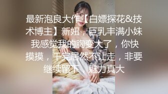 最新泡良大作【白嫖探花&技术博主】新妞，巨乳丰满小妹 我感觉我的胸变大了，你快摸摸，干完居然不让走，非要继续留下，魅力真大