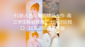 91新人三哥最新精品大作-高三学生妹被我爆艹出水还给我口 -1080P高清完整版