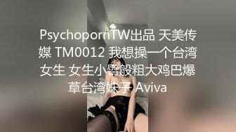 PsychopornTW出品 天美传媒 TM0012 我想操一个台湾女生 女生小臂般粗大鸡巴爆草台湾妹子 Aviva