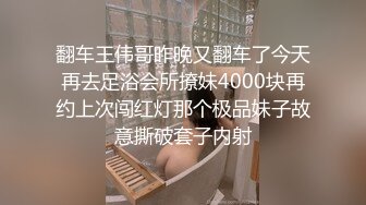 翻车王伟哥昨晚又翻车了今天再去足浴会所撩妹4000块再约上次闯红灯那个极品妹子故意撕破套子内射