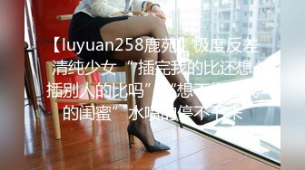 【luyuan258鹿苑】极度反差清纯少女“ 插完我的比还想插别人的比吗”“想不想插我的闺蜜”水喷的停不下来