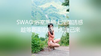 SWAG 浴室馬桶上淫蕩誘惑 趁等哥哥的時間先自己來