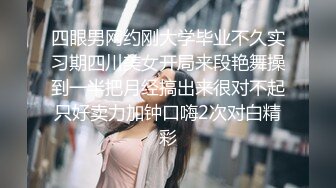 四眼男网约刚大学毕业不久实习期四川美女开局来段艳舞操到一半把月经搞出来很对不起只好卖力加钟口嗨2次对白精彩