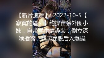 【新片速遞】  2022-10-5【寂寞的逼丶】约操苗条外围小妹，自带学生情趣装，倒立深喉插嘴，翘起屁股后入爆操