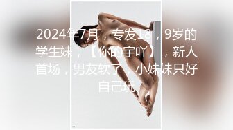 2024年7月，专发18，9岁的学生妹，【你的宇吖】，新人首场，男友软了，小妹妹只好自己玩