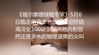 《福尔摩嫖绿帽专家》5月6日临走前再来一发路边足疗店高冷女100块狠狠肏她内射居然还是多水的蝴蝶逼爽的尖叫