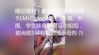 精品福利！推特玩女调教大神91MrOrang私拍，车模、外围、学生妹各种极品小姐姐，能肏能SM有钱都是小母狗 (5)