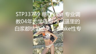 STP33749 糖心Vlog 专业调教04年大学母狗 小逼逼里的白浆都快喷出来了 Make性专家