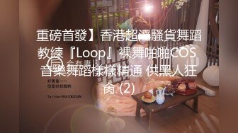 重磅首發】香港超淫騷貨舞蹈教練『Loop』裸舞啪啪COS 音樂舞蹈樣樣精通 供黑人狂肏 (2)