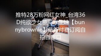 推特28万粉网红女神_台湾36D纯欲少女萝莉学生妹【bunnybrownie】最新付费订阅自拍自慰口