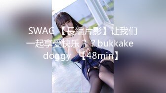 SWAG 【長編片影】让我们一起享受快乐？？bukkake♡doggy♡【48min】