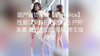 国产骚货淫妻【妮卡Nica】性爱口交私拍甄选流出 户外车震 最好的口交吸精 帝王级享受