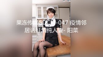 果冻传媒GDCM-047 疫情邻居诱奸清纯人妻- 阳菜