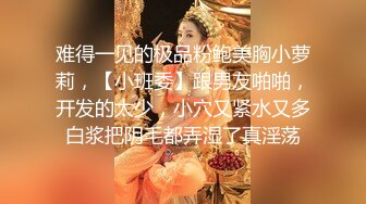 难得一见的极品粉鲍美胸小萝莉，【小班委】跟男友啪啪，开发的太少，小穴又紧水又多白浆把阴毛都弄湿了真淫荡