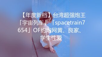 ✨【年度新档】台湾超强炮王「宇宙列车」「spacetrain7654」OF约炮网黄、良家、学生性爱