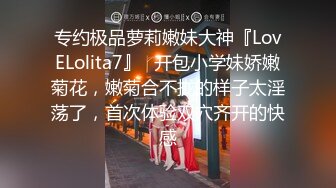 专约极品萝莉嫩妹大神『LovELolita7』✿开包小学妹娇嫩菊花，嫩菊合不拢的样子太淫荡了，首次体验双穴齐开的快感